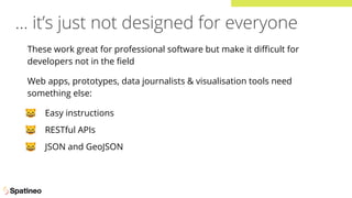 … it’s just not designed for everyone
These work great for professional software but make it diﬃcult for
developers not in the ﬁeld
Web apps, prototypes, data journalists & visualisation tools need
something else:
🐱 Easy instructions
🐱 RESTful APIs
🐱 JSON and GeoJSON
 