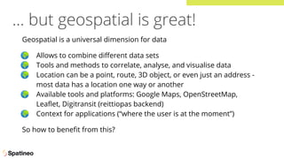 … but geospatial is great!
Geospatial is a universal dimension for data
🌍 Allows to combine diﬀerent data sets
🌍 Tools and methods to correlate, analyse, and visualise data
🌍 Location can be a point, route, 3D object, or even just an address -
most data has a location one way or another
🌍 Available tools and platforms: Google Maps, OpenStreetMap,
Leaﬂet, Digitransit (reittiopas backend)
🌍 Context for applications (“where the user is at the moment”)
So how to beneﬁt from this?
 