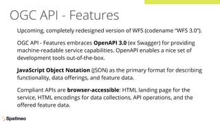 OGC API - Features
Upcoming, completely redesigned version of WFS (codename “WFS 3.0”).
OGC API - Features embraces OpenAPI 3.0 (ex Swagger) for providing
machine-readable service capabilities. OpenAPI enables a nice set of
development tools out-of-the-box.
JavaScript Object Notation (JSON) as the primary format for describing
functionality, data oﬀerings, and feature data.
Compliant APIs are browser-accessible: HTML landing page for the
service, HTML encodings for data collections, API operations, and the
oﬀered feature data.
 