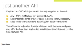 Just another API
Key idea: An OGC API is just an API like anything else on the web
🌟 Any HTTP + JSON client can access OGC APIs
🌟 Easy integration into browser apps - no extra library necessary
🌟 Specialized clients can take advantage of advanced features
The API can include other functionalities as well: the same end-point
may oﬀer both custom application speciﬁc functionalities and yet also
be a Features API.
 