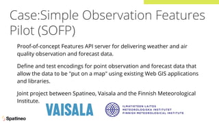 Case:Simple Observation Features
Pilot (SOFP)
Proof-of-concept Features API server for delivering weather and air
quality observation and forecast data.
Deﬁne and test encodings for point observation and forecast data that
allow the data to be "put on a map" using existing Web GIS applications
and libraries.
Joint project between Spatineo, Vaisala and the Finnish Meteorological
Institute.
 