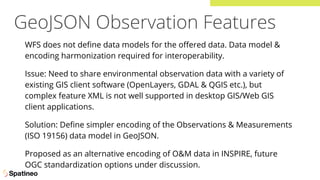 GeoJSON Observation Features
WFS does not deﬁne data models for the oﬀered data. Data model &
encoding harmonization required for interoperability.
Issue: Need to share environmental observation data with a variety of
existing GIS client software (OpenLayers, GDAL & QGIS etc.), but
complex feature XML is not well supported in desktop GIS/Web GIS
client applications.
Solution: Deﬁne simpler encoding of the Observations & Measurements
(ISO 19156) data model in GeoJSON.
Proposed as an alternative encoding of O&M data in INSPIRE, future
OGC standardization options under discussion.
 