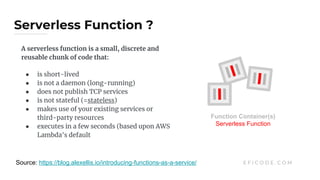 Serverless Function ?
E F I C O D E . C O MSource: https://blog.alexellis.io/introducing-functions-as-a-service/
A serverless function is a small, discrete and
reusable chunk of code that:
● is short-lived
● is not a daemon (long-running)
● does not publish TCP services
● is not stateful (=stateless)
● makes use of your existing services or
third-party resources
● executes in a few seconds (based upon AWS
Lambda's default
Function Container(s)
Serverless Function
 
