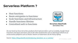 Serverless Platform ?
E F I C O D E . C O M
● Host functions
● Route entrypoins to functions
● Scale functions and infrastructure
● Handle functions lifetime
● Centralized auth to functions Serverless (OpenFaaS)
Serverless Infra
On one hand we have Serverless products from IaaS providers such as Lambda, Google Cloud
Functions and Azure functions and on the other frameworks such as OpenFaaS which let an
orchestration platform such as Docker Swarm or Kubernetes do the heavy lifting.
Source: https://blog.alexellis.io/introducing-functions-as-a-service/
 