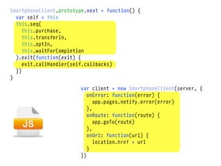 SmartphoneClient.prototype.next = function() {
  var self = this
  this.seq(
     this.purchase,
     this.transferIn,
     this.optIn,
     this.waitForCompletion
  ).exit(function(exit) {
     exit.callHandler(self.callbacks)
  })
}

                        var client = new SmartphoneClient(server, {
                           onError: function(error) {
                              app.pages.notify.error(error)
                           },
                           onRoute: function(route) {
                              app.goTo(route)
                           },
                           onUrl: function(url) {
                              location.href = url
                           }
                        })
 