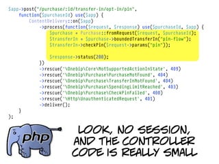 $app->post("/purchase/:id/transfer-in/opt-in/pin",
    function($purchaseId) use($app) {
        ContentDelivery::on($app)
            ->process(function($request, $response) use($purchaseId, $app) {
                $purchase = Purchase::fromRequest($request, $purchaseId);
                $transferIn = $purchase->boundedTransferIn("pin-flow");
                $transferIn->checkPin($request->params("pin"));

                $response->status(200);
            })
            ->rescue('OnebipCoreNotSupportedActionInState', 409)
            ->rescue('OnebipPurchasePurchaseNotFound', 404)
            ->rescue('OnebipPurchaseTransferInNotFound', 404)
            ->rescue('OnebipPurchaseSpendingLimitReached', 403)
            ->rescue('OnebipPurchaseCheckPinFailed', 400)
            ->rescue('HttpUnauthenticatedRequest', 401)
            ->deliver();
     }
);


                         look, no session,
                        and the controller
                        code is really small
 