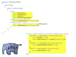 namespace HttpFeaturePhone
{
    class Client
    {
        public function next()
        {
            try {
                 $this->purchase();
                 $this->transferIn();
                 $this->optIn();
                 $this->waitForCompletion();
            } catch (ClientExit $exit) {
                 $exit->callHandler($this->callbacks);
            } catch (Exception $e) {
                 $exit = new ClientExit("error", $e->getMessage());
                 $exit->callHandler($this->callbacks);
            }
        }
        ...
    }
}                                   $client = new HttpFeaturePhoneClient($server, array(
                                       "onError" => function($error) use ($app) {
                                           $app->flash($error);
                                           $app->redirectTo($app->urlFor("error-ui"));
                                       },
                                       "onRoute" => function($route) use ($app) {
                                           $app->renderOrRedirectTo($route);
                                       },
                                       "onUrl" => function($url) use ($app) {
                                           $app->redirectTo($url);
                                       }
                                 ));
 