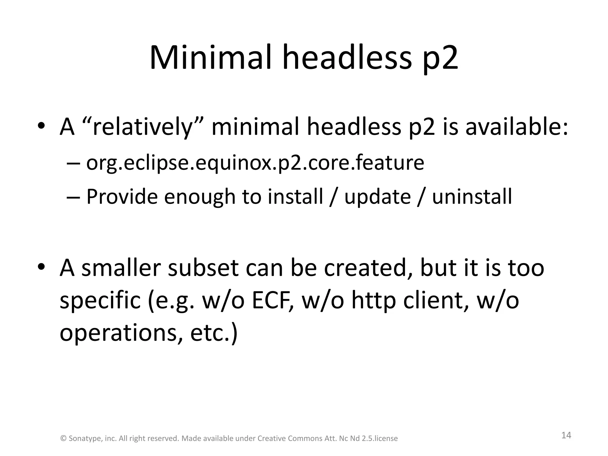 Minimal headless p2A “relatively” minimal headless p2 is available:org.eclipse.equinox.p2.core.featureProvide enough to install / update / uninstallA smaller subset can be created, but it is too specific (e.g. w/o ECF, w/o http client, w/o operations, etc.)© Sonatype, inc. All right reserved. Made available under Creative Commons Att. Nc Nd 2.5.license14