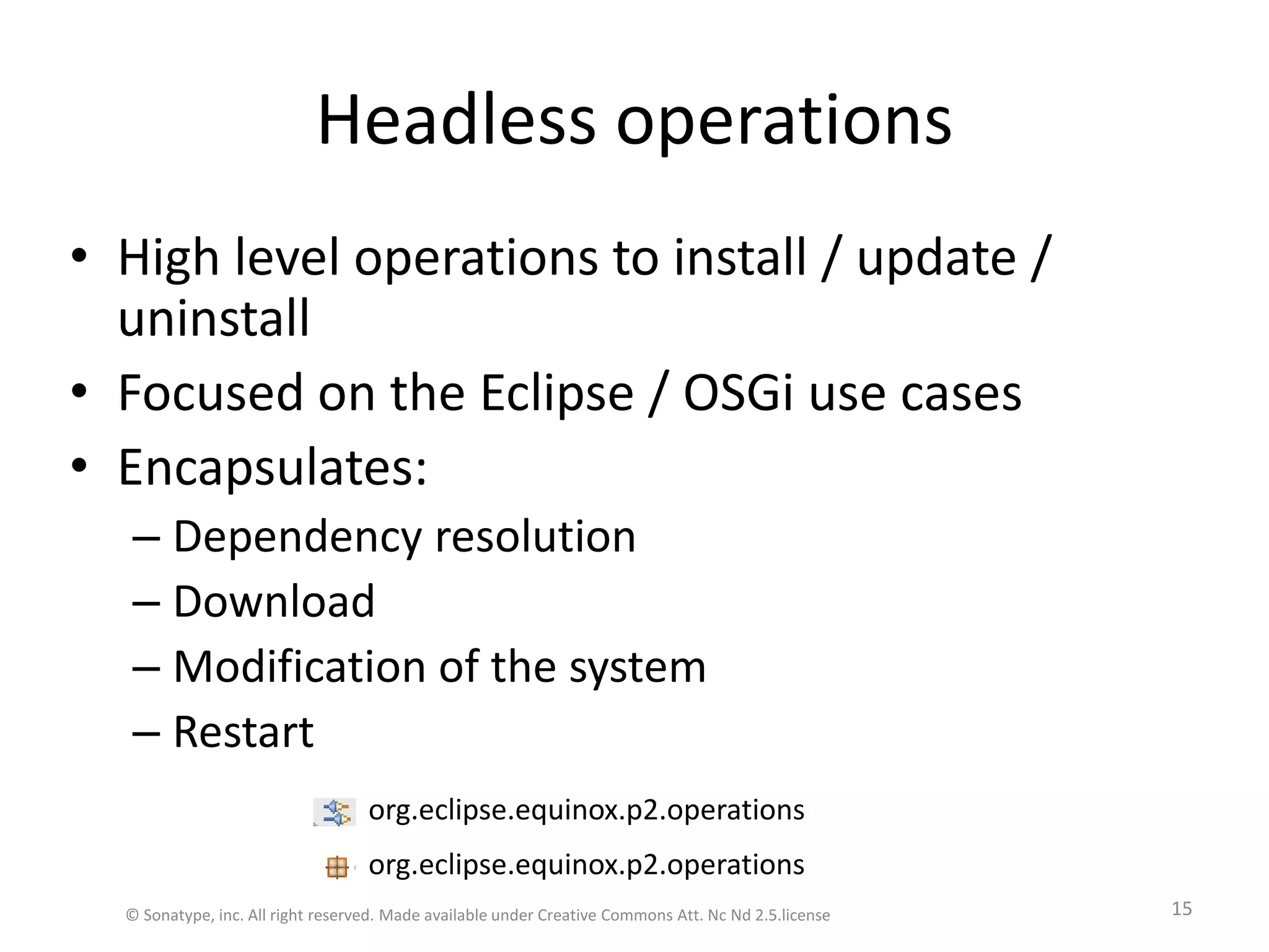 Headless operationsHigh level operations to install / update / uninstallFocused on the Eclipse / OSGi use casesEncapsulates:Dependency resolutionDownloadModification of the systemRestartorg.eclipse.equinox.p2.operationsorg.eclipse.equinox.p2.operations© Sonatype, inc. All right reserved. Made available under Creative Commons Att. Nc Nd 2.5.license15