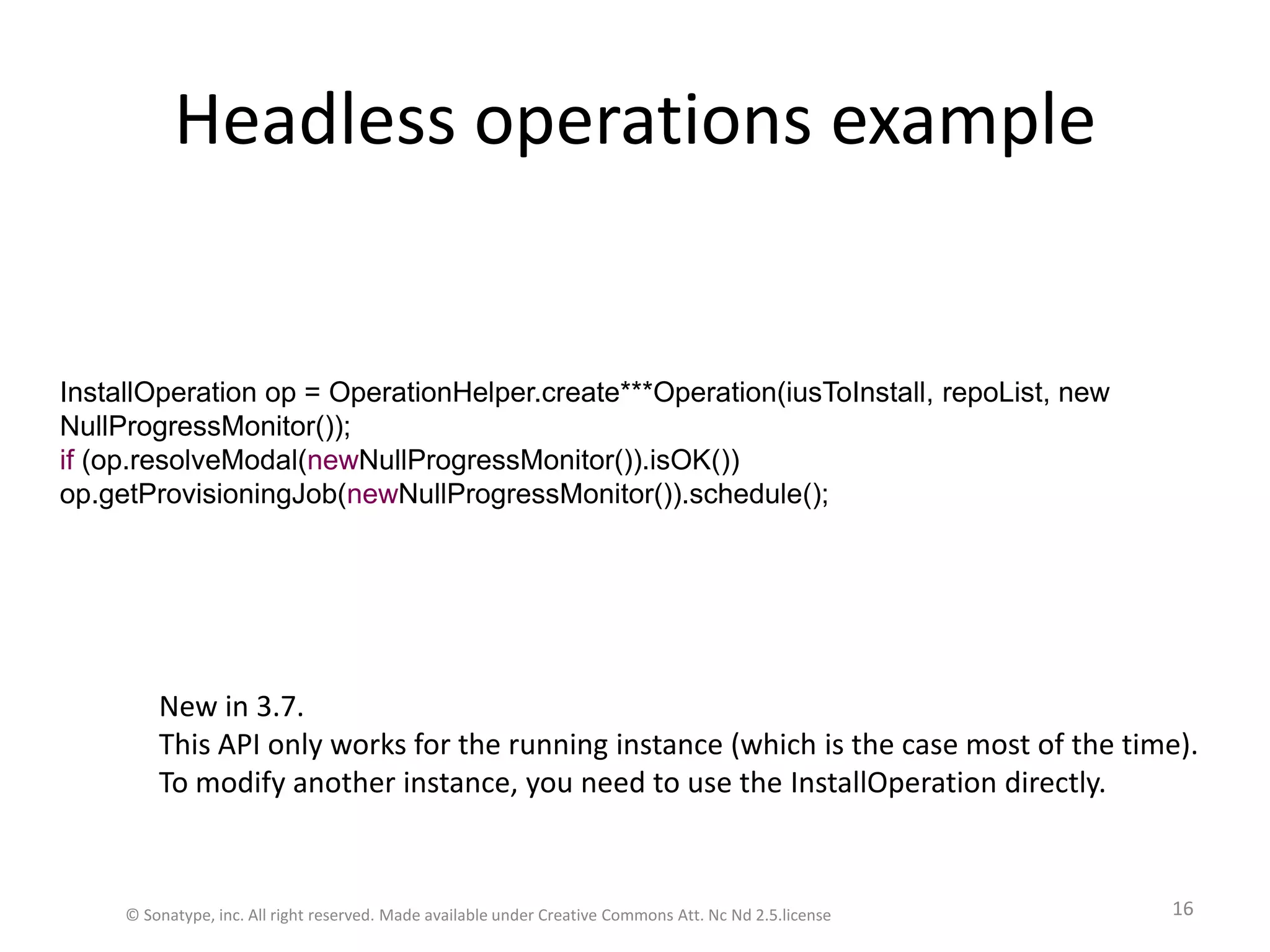 Headless operations exampleInstallOperation op = OperationHelper.create***Operation(iusToInstall, repoList, new NullProgressMonitor());if (op.resolveModal(newNullProgressMonitor()).isOK())op.getProvisioningJob(newNullProgressMonitor()).schedule();© Sonatype, inc. All right reserved. Made available under Creative Commons Att. Nc Nd 2.5.license16New in 3.7. This API only works for the running instance (which is the case most of the time).To modify another instance, you need to use the InstallOperation directly.