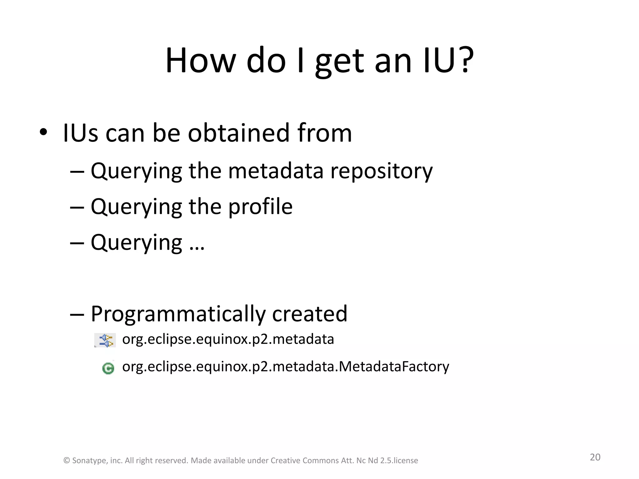 How do I get an IU?IUs can be obtained fromQuerying the metadata repository Querying the profileQuerying …Programmatically createdorg.eclipse.equinox.p2.metadata.MetadataFactoryorg.eclipse.equinox.p2.metadata© Sonatype, inc. All right reserved. Made available under Creative Commons Att. Nc Nd 2.5.license20