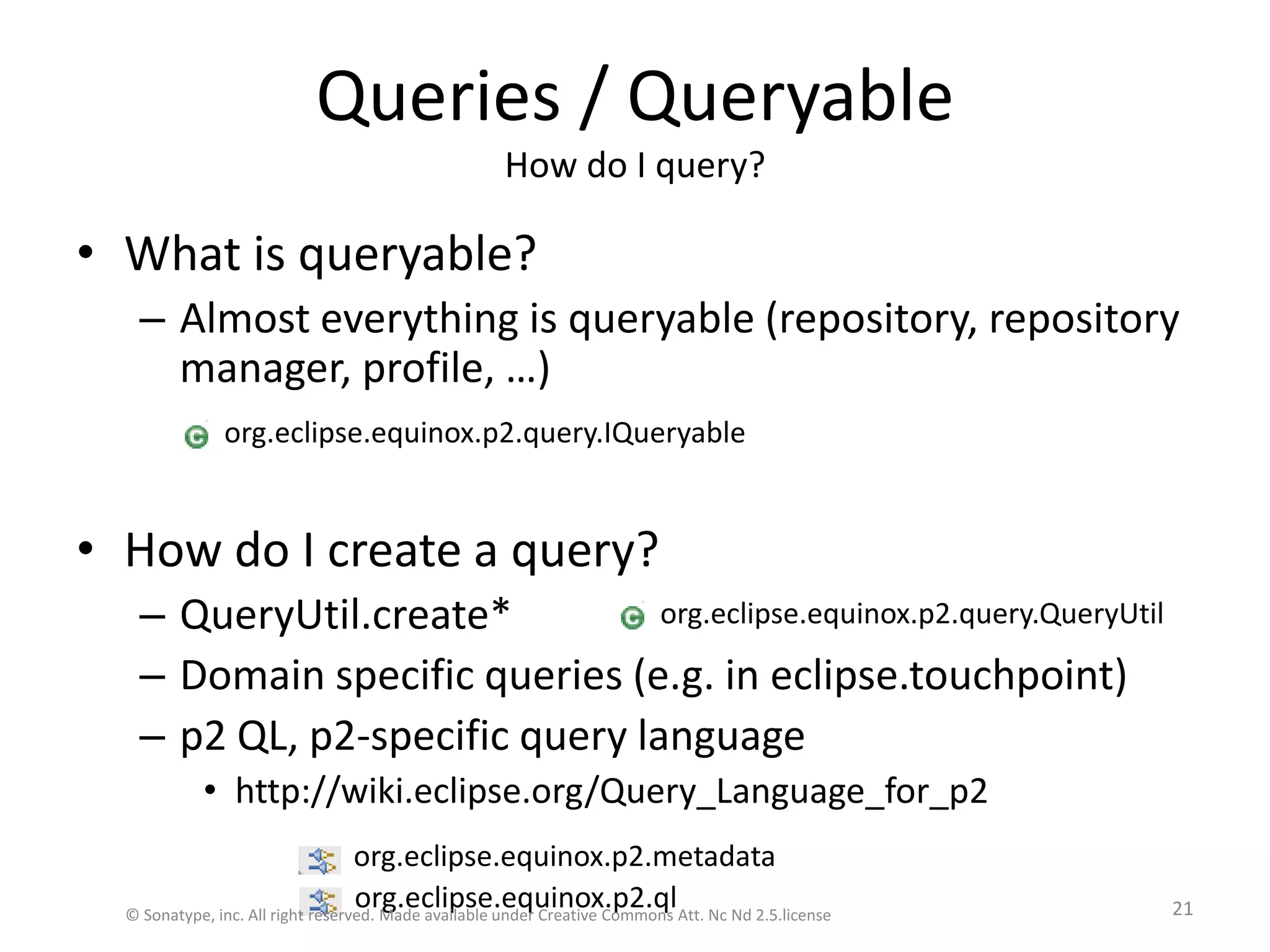 Queries / QueryableHow do I query?What is queryable?Almost everything is queryable (repository, repository manager, profile, …)How do I create a query?QueryUtil.create*Domain specific queries (e.g. in eclipse.touchpoint)p2 QL, p2-specific query languagehttp://wiki.eclipse.org/Query_Language_for_p2org.eclipse.equinox.p2.query.IQueryableorg.eclipse.equinox.p2.query.QueryUtilorg.eclipse.equinox.p2.metadataorg.eclipse.equinox.p2.ql© Sonatype, inc. All right reserved. Made available under Creative Commons Att. Nc Nd 2.5.license21