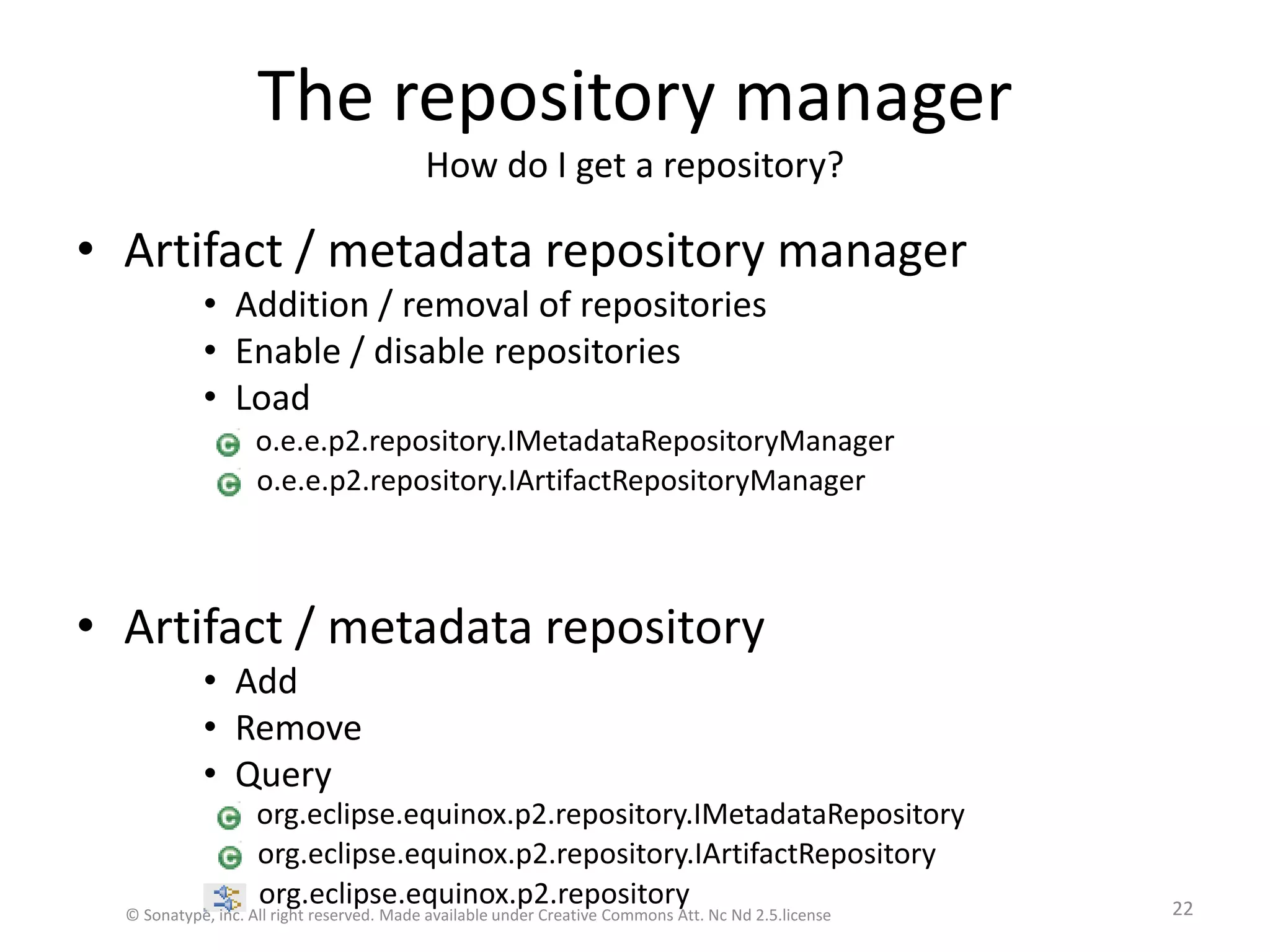 The repository managerHow do I get a repository?Artifact / metadata repository managerAddition / removal of repositoriesEnable / disable repositoriesLoadArtifact / metadata repositoryAddRemoveQueryorg.eclipse.equinox.p2.repository.IMetadataRepositoryorg.eclipse.equinox.p2.repository.IArtifactRepositoryo.e.e.p2.repository.IMetadataRepositoryManagero.e.e.p2.repository.IArtifactRepositoryManagerorg.eclipse.equinox.p2.repository© Sonatype, inc. All right reserved. Made available under Creative Commons Att. Nc Nd 2.5.license22