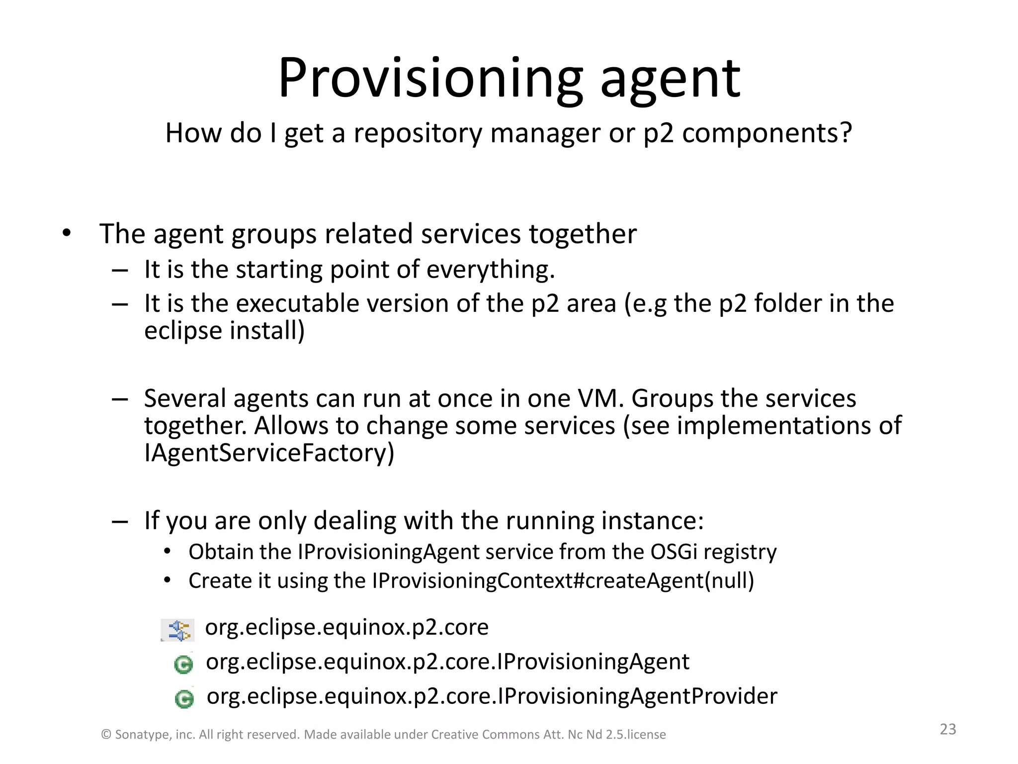 Provisioning agentHow do I get a repository manager or p2 components?The agent groups related services togetherIt is the starting point of everything.It is the executable version of the p2 area (e.g the p2 folder in the eclipse install)Several agents can run at once in one VM. Groups the services together. Allows to change some services (see implementations of IAgentServiceFactory)If you are only dealing with the running instance:Obtain the IProvisioningAgent service from the OSGi registryCreate it using the IProvisioningContext#createAgent(null)org.eclipse.equinox.p2.core.IProvisioningAgentorg.eclipse.equinox.p2.core.IProvisioningAgentProviderorg.eclipse.equinox.p2.core© Sonatype, inc. All right reserved. Made available under Creative Commons Att. Nc Nd 2.5.license23