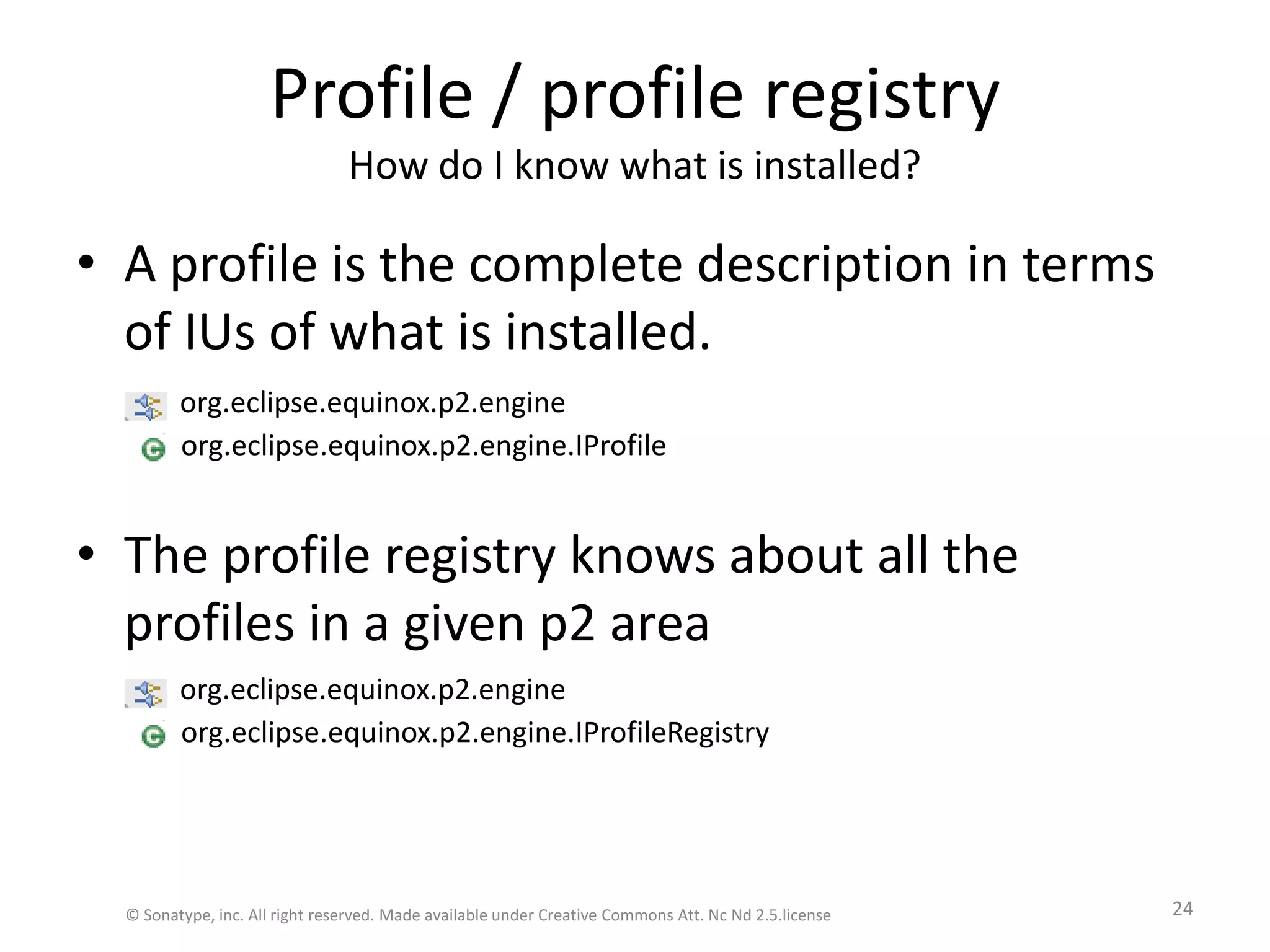 Profile / profile registryHow do I know what is installed?A profile is the complete description in terms of IUs of what is installed.The profile registry knows about all the profiles in a given p2 areaorg.eclipse.equinox.p2.engine.IProfileorg.eclipse.equinox.p2.engine.IProfileRegistryorg.eclipse.equinox.p2.engineorg.eclipse.equinox.p2.engine© Sonatype, inc. All right reserved. Made available under Creative Commons Att. Nc Nd 2.5.license24