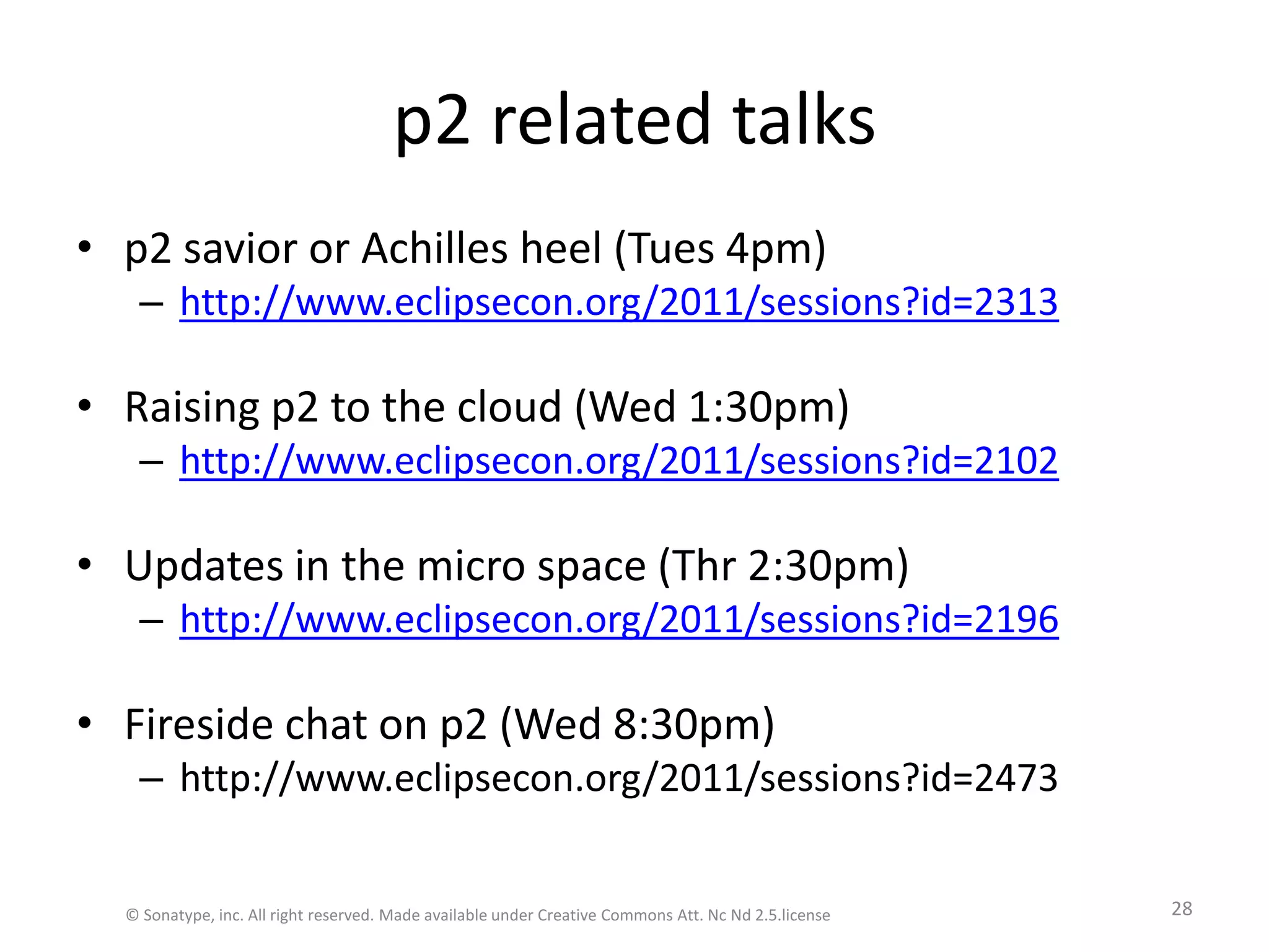 p2 related talksp2 savior or Achilles heel (Tues 4pm)http://www.eclipsecon.org/2011/sessions?id=2313Raising p2 to the cloud (Wed 1:30pm)http://www.eclipsecon.org/2011/sessions?id=2102Updates in the micro space (Thr 2:30pm)http://www.eclipsecon.org/2011/sessions?id=2196Fireside chat on p2 (Wed 8:30pm)http://www.eclipsecon.org/2011/sessions?id=2473© Sonatype, inc. All right reserved. Made available under Creative Commons Att. Nc Nd 2.5.license28