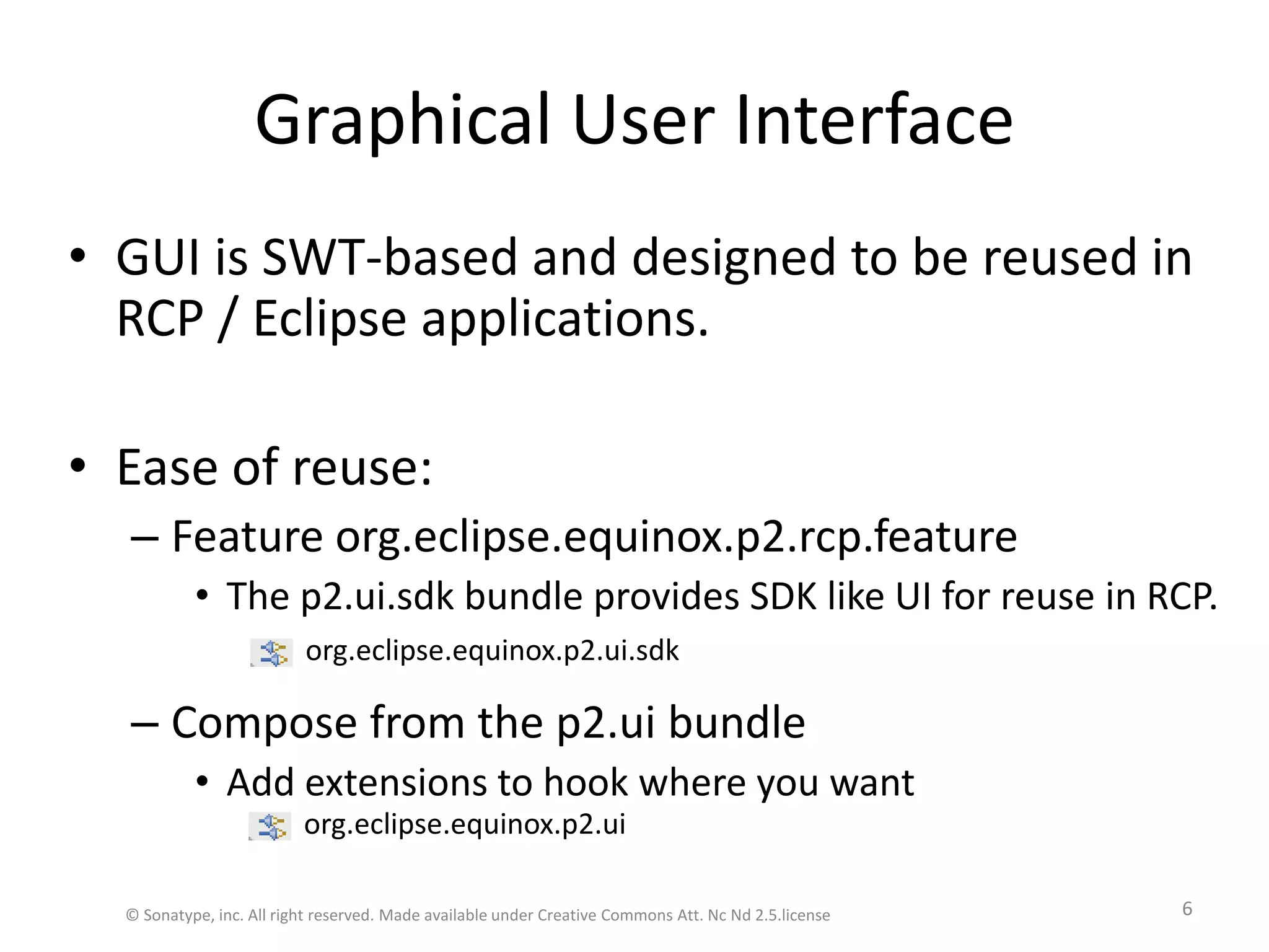 Graphical User InterfaceGUI is SWT-based and designed to be reused in RCP / Eclipse applications. Ease of reuse:Feature org.eclipse.equinox.p2.rcp.featureThe p2.ui.sdk bundle provides SDK like UI for reuse in RCP.Compose from the p2.ui bundleAdd extensions to hook where you wantorg.eclipse.equinox.p2.uiorg.eclipse.equinox.p2.ui.sdk© Sonatype, inc. All right reserved. Made available under Creative Commons Att. Nc Nd 2.5.license6
