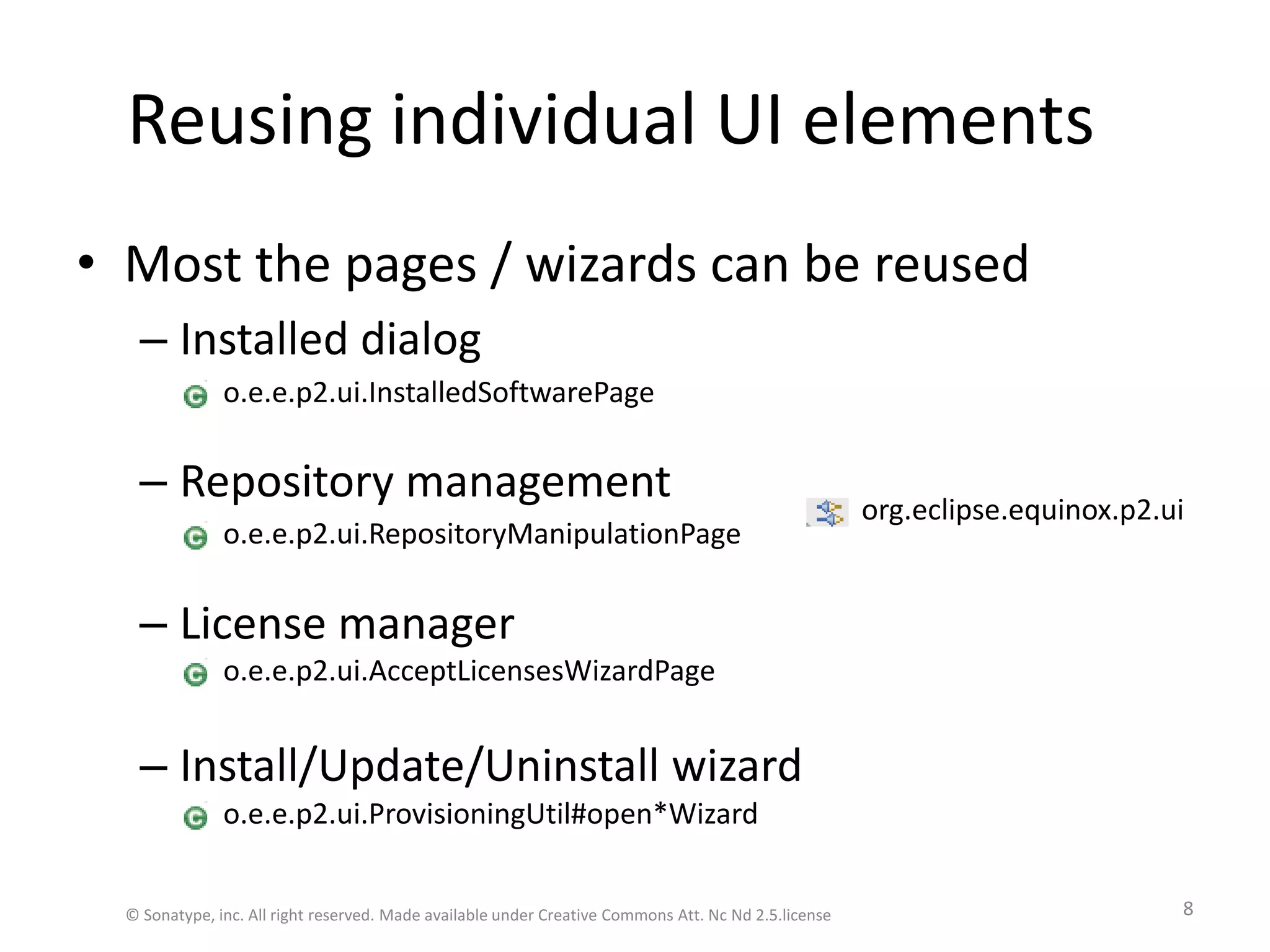 Reusing individual UI elements	Most the pages / wizards can be reusedInstalled dialog   Repository managementLicense managerInstall/Update/Uninstall wizardo.e.e.p2.ui.InstalledSoftwarePageo.e.e.p2.ui.RepositoryManipulationPageo.e.e.p2.ui.AcceptLicensesWizardPageo.e.e.p2.ui.ProvisioningUtil#open*Wizardorg.eclipse.equinox.p2.ui© Sonatype, inc. All right reserved. Made available under Creative Commons Att. Nc Nd 2.5.license8