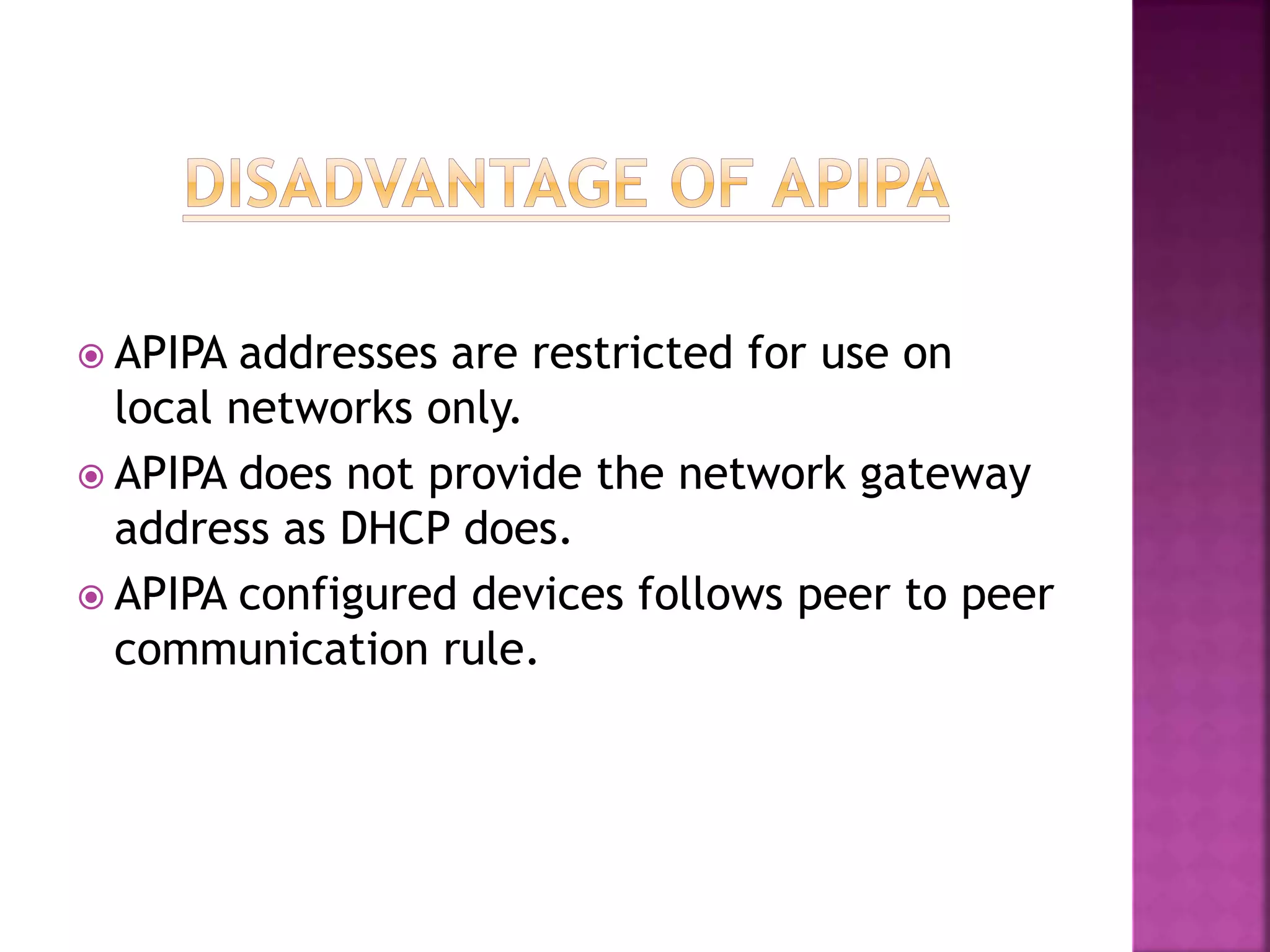  APIPA addresses are restricted for use on
local networks only.
 APIPA does not provide the network gateway
address as DHCP does.
 APIPA configured devices follows peer to peer
communication rule.
 