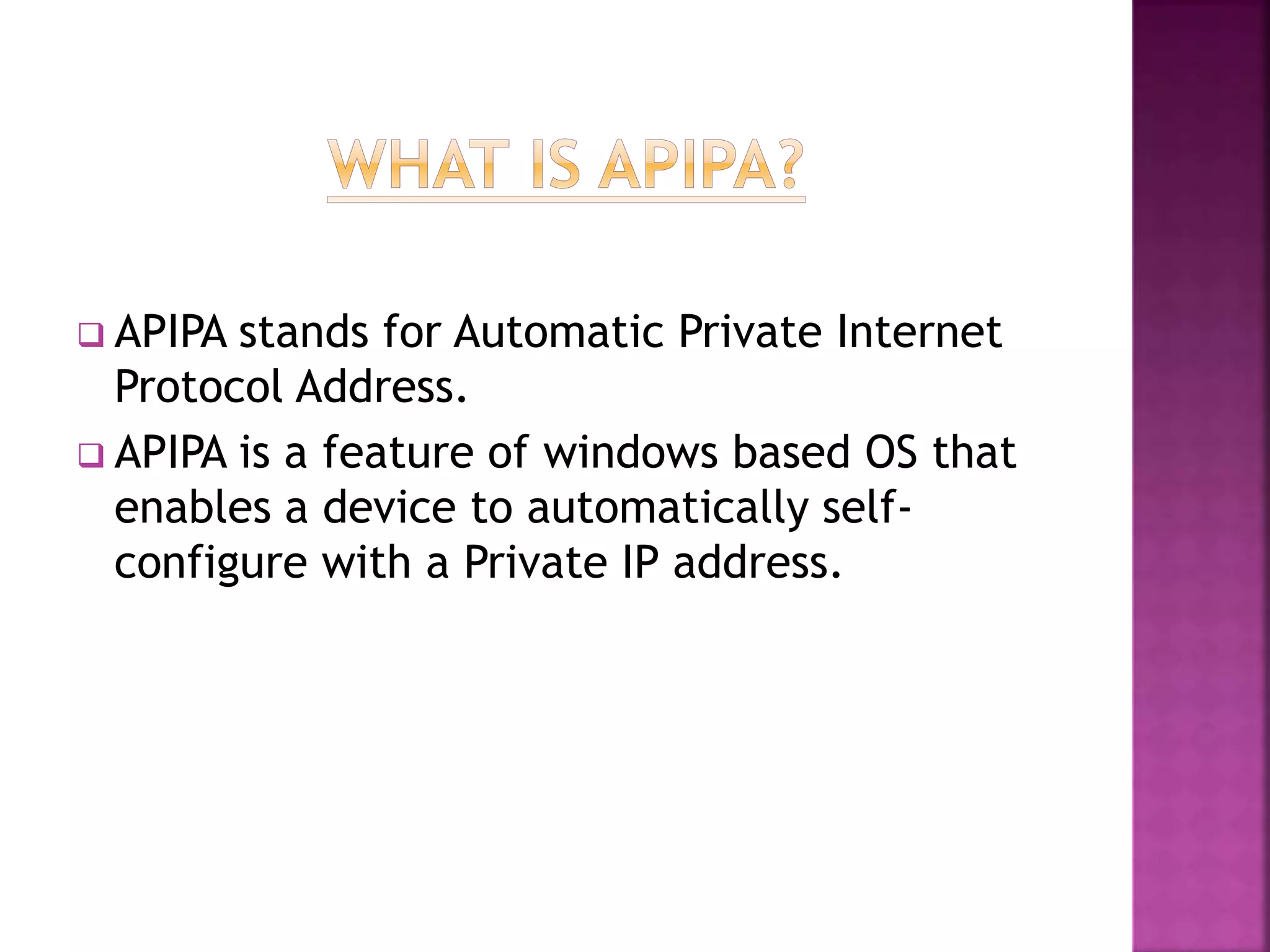  APIPA stands for Automatic Private Internet
Protocol Address.
 APIPA is a feature of windows based OS that
enables a device to automatically self-
configure with a Private IP address.
 