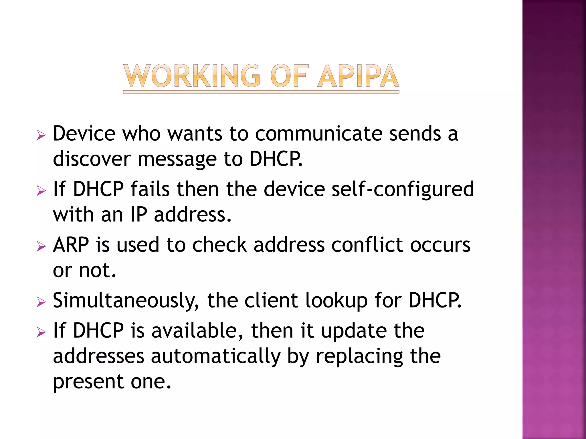  Device who wants to communicate sends a
discover message to DHCP.
 If DHCP fails then the device self-configured
with an IP address.
 ARP is used to check address conflict occurs
or not.
 Simultaneously, the client lookup for DHCP.
 If DHCP is available, then it update the
addresses automatically by replacing the
present one.
 