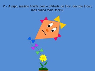 2 - A pipa, mesmo triste com a atitude da flor, decidiu ficar,
mas nunca mais sorriu.
 