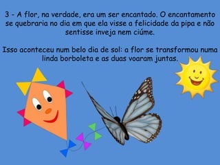 3 - A flor, na verdade, era um ser encantado. O encantamento
se quebraria no dia em que ela visse a felicidade da pipa e não
sentisse inveja nem ciúme.
Isso aconteceu num belo dia de sol: a flor se transformou numa
linda borboleta e as duas voaram juntas.
 