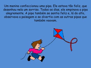 Um menino confeccionou uma pipa. Ele estava tão feliz, que
desenhou nela um sorriso. Todos os dias, ele empinava a pipa
alegremente. A pipa também se sentia feliz e, lá do alto,
observava a paisagem e se divertia com as outras pipas que
também voavam.
 