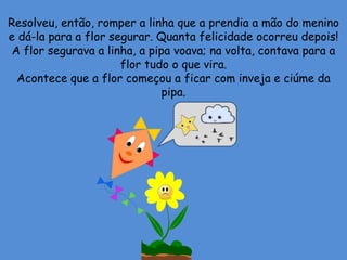 Resolveu, então, romper a linha que a prendia a mão do menino
e dá-la para a flor segurar. Quanta felicidade ocorreu depois!
A flor segurava a linha, a pipa voava; na volta, contava para a
flor tudo o que vira.
Acontece que a flor começou a ficar com inveja e ciúme da
pipa.
 