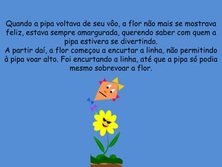 Quando a pipa voltava de seu vôo, a flor não mais se mostrava
feliz, estava sempre amargurada, querendo saber com quem a
pipa estivera se divertindo.
A partir daí, a flor começou a encurtar a linha, não permitindo
à pipa voar alto. Foi encurtando a linha, até que a pipa só podia
mesmo sobrevoar a flor.
 