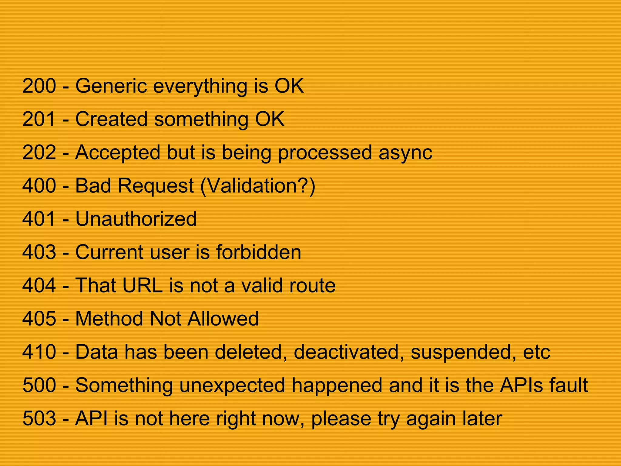 200 - Generic everything is OK
201 - Created something OK
202 - Accepted but is being processed async
400 - Bad Request (Validation?)
401 - Unauthorized
403 - Current user is forbidden
404 - That URL is not a valid route
405 - Method Not Allowed
410 - Data has been deleted, deactivated, suspended, etc
500 - Something unexpected happened and it is the APIs fault
503 - API is not here right now, please try again later
 