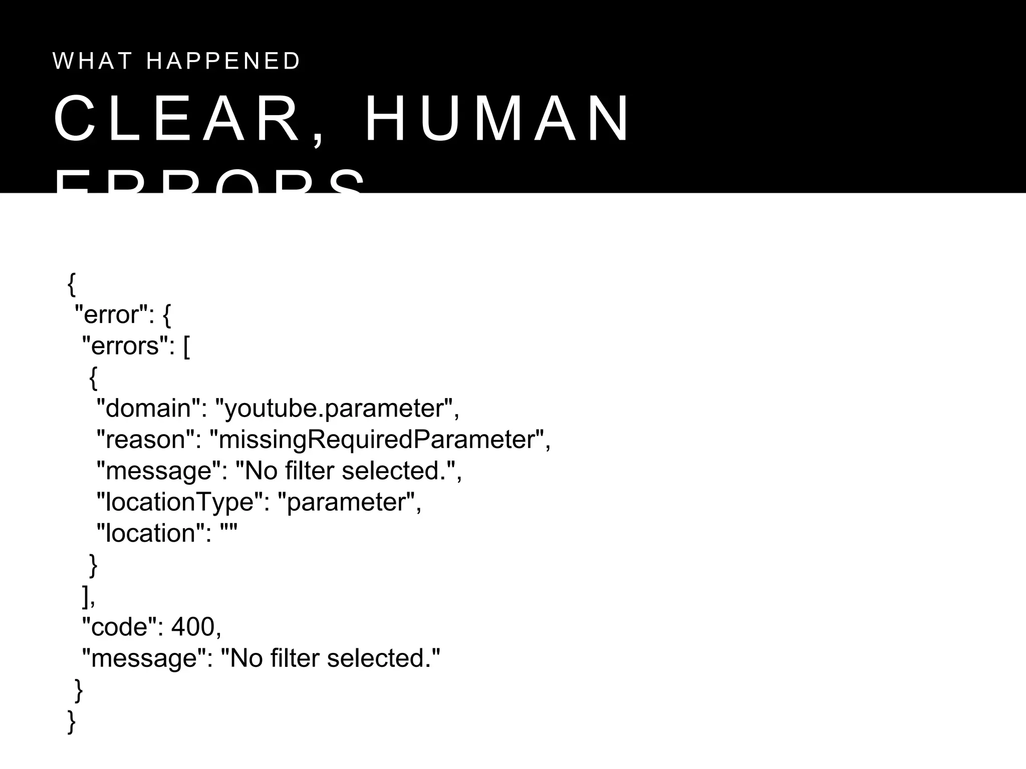 C L E A R , H U M A N
E R R O R S
W H A T H A P P E N E D
{
"error": {
"errors": [
{
"domain": "youtube.parameter",
"reason": "missingRequiredParameter",
"message": "No filter selected.",
"locationType": "parameter",
"location": ""
}
],
"code": 400,
"message": "No filter selected."
}
}
 