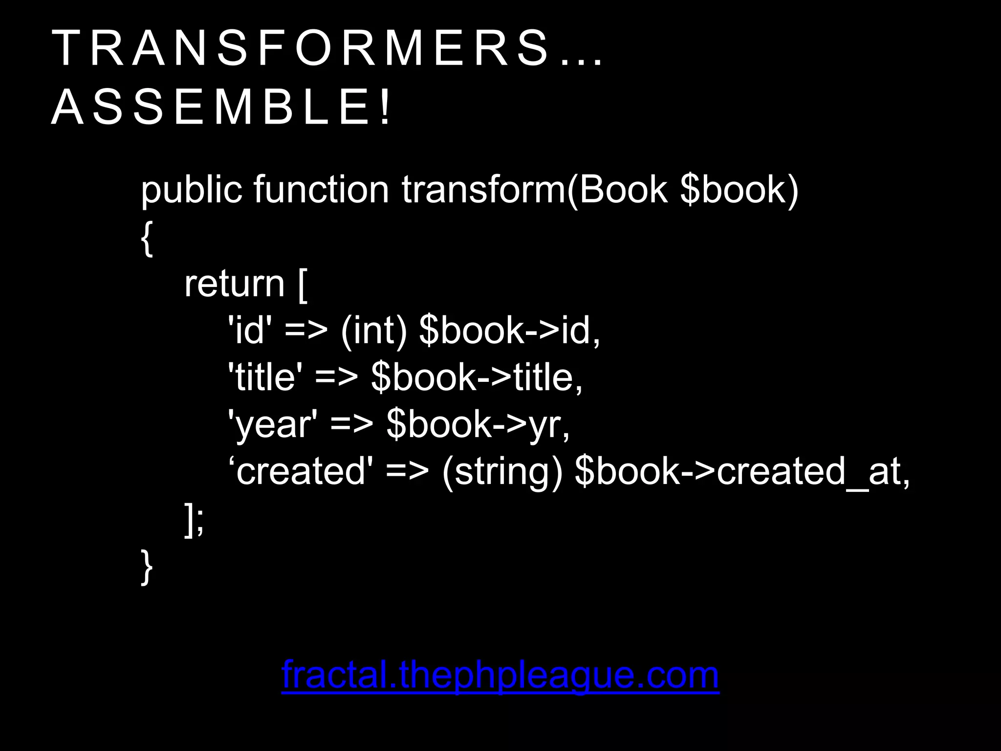 T R A N S F O R M E R S …
A S S E M B L E !
public function transform(Book $book)
{
return [
'id' => (int) $book->id,
'title' => $book->title,
'year' => $book->yr,
‘created' => (string) $book->created_at,
];
}
fractal.thephpleague.com
 