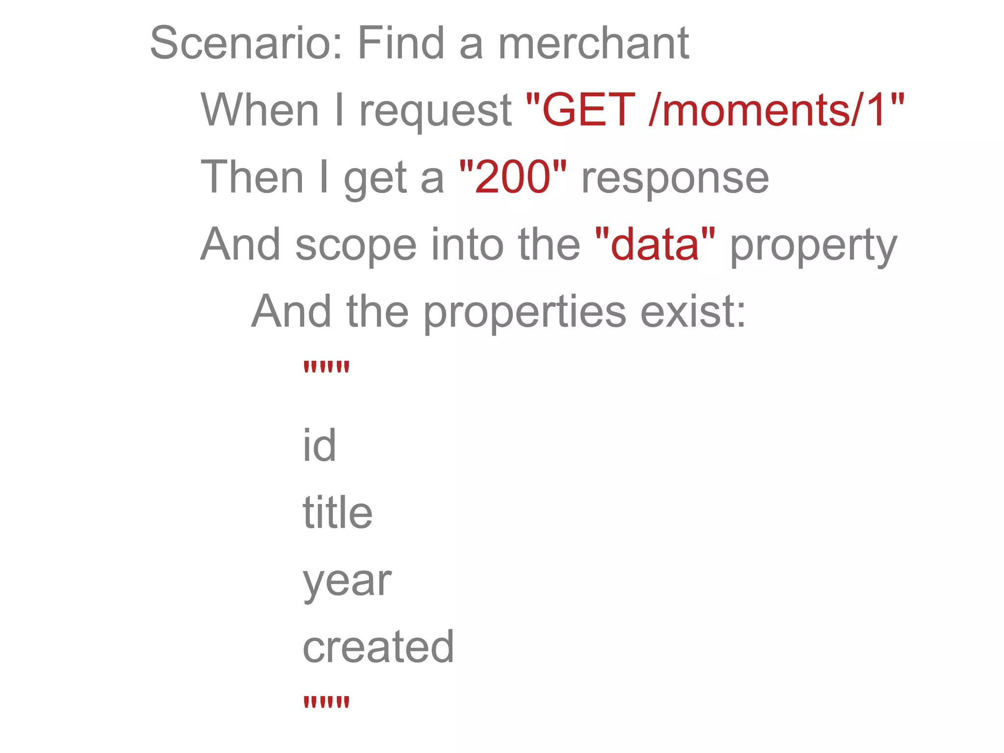 Scenario: Find a merchant
When I request "GET /moments/1"
Then I get a "200" response
And scope into the "data" property
And the properties exist:
"""
id
title
year
created
"""
 