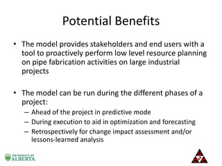 Potential Benefits
• The model provides stakeholders and end users with a
tool to proactively perform low level resource planning
on pipe fabrication activities on large industrial
projects

• The model can be run during the different phases of a
project:
– Ahead of the project in predictive mode
– During execution to aid in optimization and forecasting
– Retrospectively for change impact assessment and/or
lessons-learned analysis

 