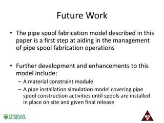 Future Work
• The pipe spool fabrication model described in this
paper is a first step at aiding in the management
of pipe spool fabrication operations
• Further development and enhancements to this
model include:
– A material constraint module
– A pipe installation simulation model covering pipe
spool construction activities until spools are installed
in place on site and given final release

 