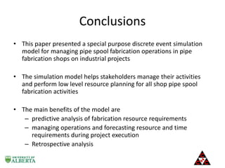 Conclusions
• This paper presented a special purpose discrete event simulation
model for managing pipe spool fabrication operations in pipe
fabrication shops on industrial projects
• The simulation model helps stakeholders manage their activities
and perform low level resource planning for all shop pipe spool
fabrication activities
• The main benefits of the model are
– predictive analysis of fabrication resource requirements
– managing operations and forecasting resource and time
requirements during project execution
– Retrospective analysis

 