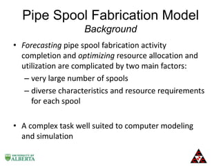 Pipe Spool Fabrication Model
Background
• Forecasting pipe spool fabrication activity
completion and optimizing resource allocation and
utilization are complicated by two main factors:
– very large number of spools
– diverse characteristics and resource requirements
for each spool
• A complex task well suited to computer modeling
and simulation

 