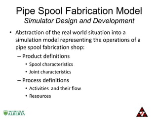 Pipe Spool Fabrication Model
Simulator Design and Development
• Abstraction of the real world situation into a
simulation model representing the operations of a
pipe spool fabrication shop:
– Product definitions
• Spool characteristics
• Joint characteristics

– Process definitions
• Activities and their flow
• Resources

 