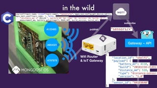 Gateway ~ APIA654321
A787878
A123465
Wiﬁ Router
& IoT Gateway
subscribe
"sensors/+"
{
"location_id": "shelf1",
"payload": {
"battery_mV": 4110,
"build": "20181118-214917
"distance_mm": 518,
"type": "distance-sensor-
"version": "1.0"
},
"sensor_id": "A41E9640"
}
in the wild
snprintf(topic_name, sizeof(topic_name), "sensors/%s", mgos_sys_config_get_device_id());
mgos_mqtt_pubf(topic_name, 1, false,
"{distance_mm: %" PRIu16 ", battery_mV: %d, type: %Q, version: %Q, build: %Q }",
measurement_mm, battery_getvoltage(), MGOS_APP, build_version, build_id);
publish
 