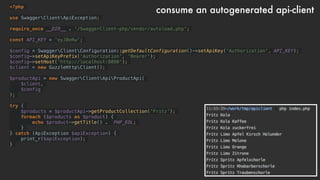 <?php
use SwaggerClientApiException;
require_once __DIR__ . '/SwaggerClient-php/vendor/autoload.php';
const API_KEY = 'eyJ0eRw';
$config = SwaggerClientConfiguration::getDefaultConfiguration()->setApiKey('Authorization', API_KEY);
$config->setApiKeyPrefix('Authorization', 'Bearer');
$config->setHost('http://localhost:8080');
$client = new GuzzleHttpClient();
$productApi = new SwaggerClientApiProductApi(
$client,
$config
);
try {
$products = $productApi->getProductCollection('Fritz');
foreach ($products as $product) {
echo $product->getTitle() . PHP_EOL;
}
} catch (ApiException $apiException) {
print_r($apiException);
}
consume an autogenerated api-client
 
