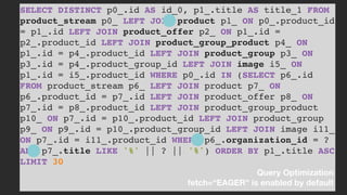 SELECT DISTINCT p0_.id AS id_0, p1_.title AS title_1 FROM
product_stream p0_ LEFT JOIN product p1_ ON p0_.product_id
= p1_.id LEFT JOIN product_offer p2_ ON p1_.id =
p2_.product_id LEFT JOIN product_group_product p4_ ON
p1_.id = p4_.product_id LEFT JOIN product_group p3_ ON
p3_.id = p4_.product_group_id LEFT JOIN image i5_ ON
p1_.id = i5_.product_id WHERE p0_.id IN (SELECT p6_.id
FROM product_stream p6_ LEFT JOIN product p7_ ON
p6_.product_id = p7_.id LEFT JOIN product_offer p8_ ON
p7_.id = p8_.product_id LEFT JOIN product_group_product
p10_ ON p7_.id = p10_.product_id LEFT JOIN product_group
p9_ ON p9_.id = p10_.product_group_id LEFT JOIN image i11_
ON p7_.id = i11_.product_id WHERE p6_.organization_id = ?
AND p7_.title LIKE '%' || ? || '%') ORDER BY p1_.title ASC
LIMIT 30
Query Optimization 
fetch=“EAGER" is enabled by default
 