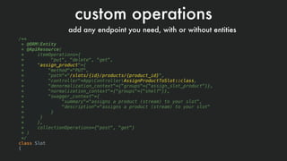 /**
* @ORMEntity
* @ApiResource(
* itemOperations={
* "put", "delete", "get",
* "assign_product"={
* "method"="PUT",
* "path"="/slots/{id}/products/{product_id}",
* "controller"=AppControllerAssignProductToSlot::class,
* "denormalization_context"={"groups"={"assign_slot_product"}},
* "normalization_context"={"groups"={"shelf"}},
* "swagger_context"={
* "summary"="assigns a product (stream) to your slot",
* "description"="assigns a product (stream) to your slot"
* }
* }
* },
* collectionOperations={"post", "get"}
* )
*/
class Slot
{
custom operations
add any endpoint you need, with or without entities
 
