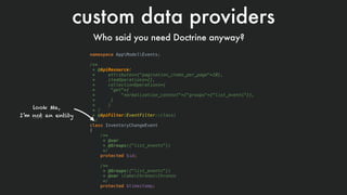 custom data providers
Who said you need Doctrine anyway?
namespace AppModelEvents;
 
/**
* @ApiResource(
* attributes={"pagination_items_per_page"=10},
* itemOperations={},
* collectionOperations={
* "get"={
* "normalization_context"={"groups"={"list_events"}},
* }
* }
* )
* @ApiFilter(EventFilter::class)
*/
class InventoryChangeEvent
{
/**
* @var
* @Groups({"list_events"})
*/
protected $id;
/**
* @Groups({"list_events"})
* @var CakeChronosChronos
*/
protected $timestamp;
look Ma,  
I’m not an entity
 
