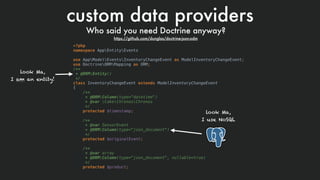 custom data providers
Who said you need Doctrine anyway? 
https://github.com/dunglas/doctrine-json-odm
<?php
namespace AppEntityEvents
use AppModelEventsInventoryChangeEvent as ModelInventoryChangeEvent;
use DoctrineORMMapping as ORM;
/**
* @ORMEntity()
*/
class InventoryChangeEvent extends ModelInventoryChangeEvent
{
/**
* @ORMColumn(type="datetime")
* @var CakeChronosChronos
*/
protected $timestamp;
/**
* @var SensorEvent
* @ORMColumn(type="json_document")
*/
protected $originalEvent;
/**
* @var array
* @ORMColumn(type="json_document", nullable=true)
*/
protected $product;
look Ma,  
I am an entity!
look Ma,  
I use NoSQL
 