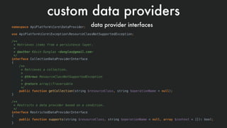 custom data providers
data provider interfacesnamespace ApiPlatformCoreDataProvider;
use ApiPlatformCoreExceptionResourceClassNotSupportedException;
/**
* Retrieves items from a persistence layer.
*
* @author Kévin Dunglas <dunglas@gmail.com>
*/
interface CollectionDataProviderInterface
{
/**
* Retrieves a collection.
*
* @throws ResourceClassNotSupportedException
*
* @return array|Traversable
*/
public function getCollection(string $resourceClass, string $operationName = null);
}
/**
* Restricts a data provider based on a condition.
*/
interface RestrictedDataProviderInterface
{
public function supports(string $resourceClass, string $operationName = null, array $context = []): bool;
}
 