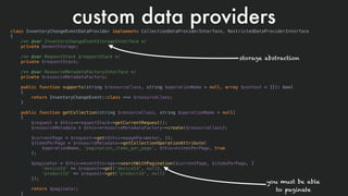 custom data providersclass InventoryChangeEventDataProvider implements CollectionDataProviderInterface, RestrictedDataProviderInterface
{
/** @var InventoryChangeEventStorageInterface */
private $eventStorage;
/** @var RequestStack $requestStack */
private $requestStack;
/** @var ResourceMetadataFactoryInterface */
private $resourceMetadataFactory;
public function supports(string $resourceClass, string $operationName = null, array $context = []): bool
{
return InventoryChangeEvent::class === $resourceClass;
}
public function getCollection(string $resourceClass, string $operationName = null)
{
$request = $this->requestStack->getCurrentRequest();
$resourceMetadata = $this->resourceMetadataFactory->create($resourceClass);
$currentPage = $request->get($this->pageParameter, 1);
$itemsPerPage = $resourceMetadata->getCollectionOperationAttribute(
$operationName, 'pagination_items_per_page', $this->itemsPerPage, true
);
$paginator = $this->eventStorage->searchWithPagination($currentPage, $itemsPerPage, [
'deviceId' => $request->get('deviceId', null),
'productId' => $request->get('productId', null)
]);
return $paginator;
}
storage abstraction
you must be able 
to paginate
 