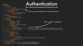 Authenticationsecurity:
providers:
jwt:
lexik_jwt:
class: AppEntityUser
app_user_provider:
entity:
class: AppEntityUser
property: email
encoders:
AppEntityUser:
algorithm: argon2i
firewalls:
login:
pattern: ^/login
stateless: true
anonymous: true
provider: app_user_provider
json_login:
check_path: /login_check
success_handler: lexik_jwt_authentication.handler.authentication_success
failure_handler: lexik_jwt_authentication.handler.authentication_failure
main:
pattern: ^/
provider: jwt
stateless: true
guard:
authenticators:
- lexik_jwt_authentication.jwt_token_authenticator
provider: jwt
anonymous: ~
access_control:
- { path: ^/login, roles: IS_AUTHENTICATED_ANONYMOUSLY }
- { path: ^/, roles: IS_AUTHENTICATED_ANONYMOUSLY }
database-less authentication
JWT creation endpoint
https://packagist.org/packages/lexik/jwt-authentication-bundle
 