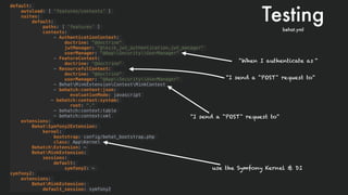 default:
autoload: [ 'features/contexts' ]
suites:
default:
paths: [ 'features' ]
contexts:
- AuthenticationContext:
doctrine: "@doctrine"
jwtManager: "@lexik_jwt_authentication.jwt_manager"
userManager: "@AppSecurityUserManager"
- FeatureContext:
doctrine: "@doctrine"
- ResourcefulContext:
doctrine: "@doctrine"
userManager: "@AppSecurityUserManager"
- BehatMinkExtensionContextMinkContext
- behatch:context:json:
evaluationMode: javascript
- behatch:context:system:
root: "."
- behatch:context:table
- behatch:context:xml
extensions:
BehatSymfony2Extension:
kernel:
bootstrap: config/behat_bootstrap.php
class: AppKernel
BehatchExtension: ~
BehatMinkExtension:
sessions:
default:
symfony2: ~
symfony2:
extensions:
BehatMinkExtension:
default_session: symfony2
Testingbehat.yml
“When I authenticate as “
“I send a "POST" request to“
“I send a "POST" request to“
use the Symfony Kernel & DI
 