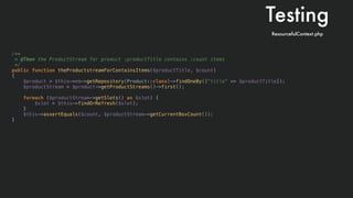 /**
* @Then the ProductStream for product :productTitle contains :count items
*/
public function theProductstreamForContainsItems($productTitle, $count)
{
$product = $this->em->getRepository(Product::class)->findOneBy(["title" => $productTitle]);
$productStream = $product->getProductStreams()->first();
foreach ($productStream->getSlots() as $slot) {
$slot = $this->findOrRefresh($slot);
}
$this->assertEquals($count, $productStream->getCurrentBoxCount());
}
Testing
ResourcefulContext.php
 